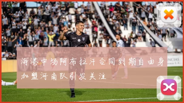 海港中场阿布拉汗合同到期自由身加盟河南队引发关注