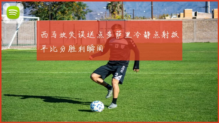 西马坎失误送点多萨里冷静点射扳平比分胜利瞬间