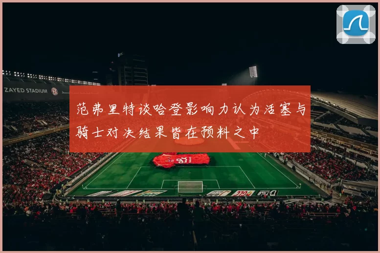 范弗里特谈哈登影响力认为活塞与骑士对决结果皆在预料之中