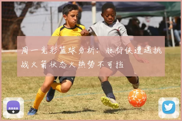 周一竞彩篮球分析：独行侠遭遇挑战火箭状态火热势不可挡