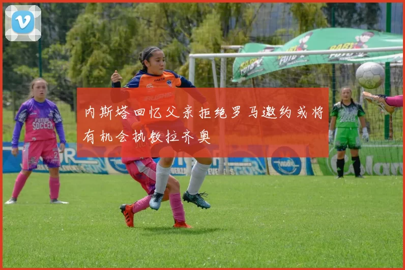 内斯塔回忆父亲拒绝罗马邀约或将有机会执教拉齐奥