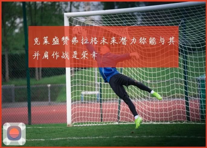 克莱盛赞弗拉格未来潜力称能与其并肩作战是荣幸