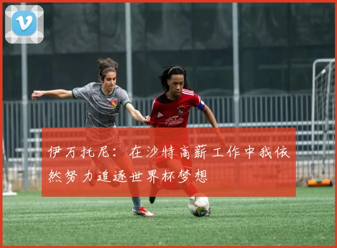 伊万托尼：在沙特高薪工作中我依然努力追逐世界杯梦想