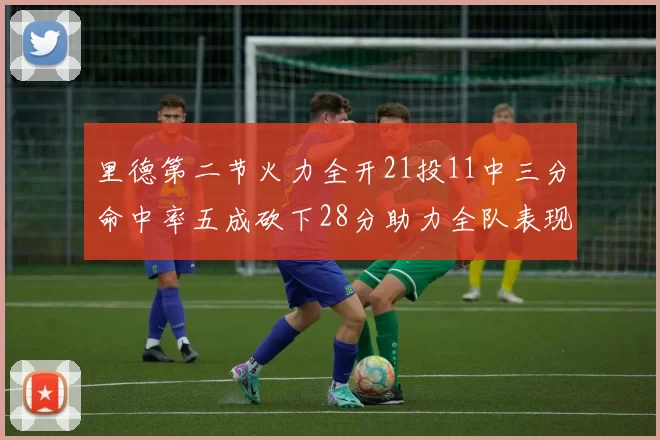 里德第二节火力全开21投11中三分命中率五成砍下28分助力全队表现出色
