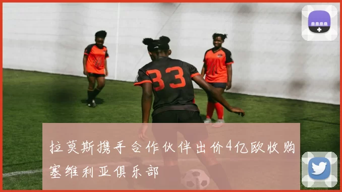 拉莫斯携手合作伙伴出价4亿欧收购塞维利亚俱乐部