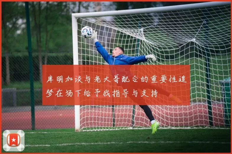 库明加谈与老大哥配合的重要性追梦在场下给予我指导与支持