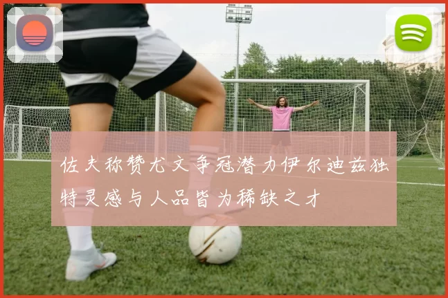 佐夫称赞尤文争冠潜力伊尔迪兹独特灵感与人品皆为稀缺之才